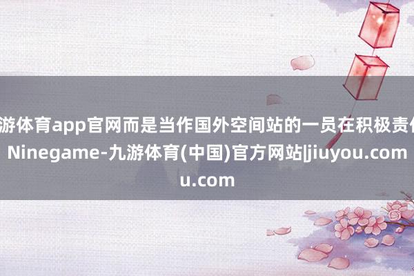 九游体育app官网而是当作国外空间站的一员在积极责任-Ninegame-九游体育(中国)官方网站|jiuyou.com