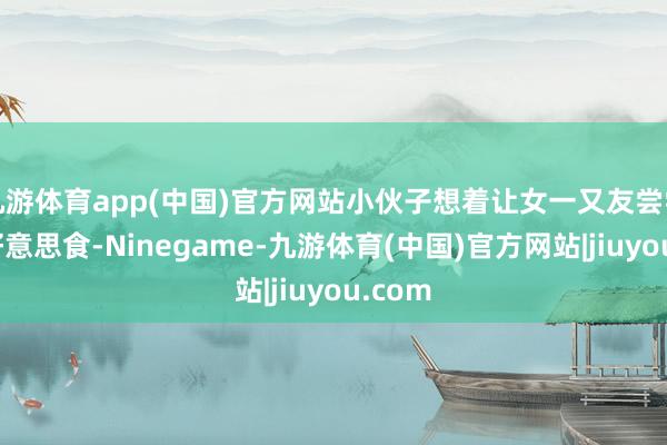 九游体育app(中国)官方网站小伙子想着让女一又友尝尝各式好意思食-Ninegame-九游体育(中国)官方网站|jiuyou.com