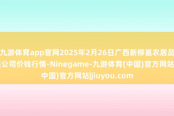 九游体育app官网2025年2月26日广西新柳邕农居品批发阛阓有限公司价钱行情-Ninegame-九游体育(中国)官方网站|jiuyou.com