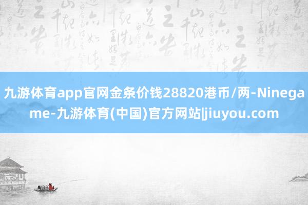 九游体育app官网金条价钱28820港币/两-Ninegame-九游体育(中国)官方网站|jiuyou.com