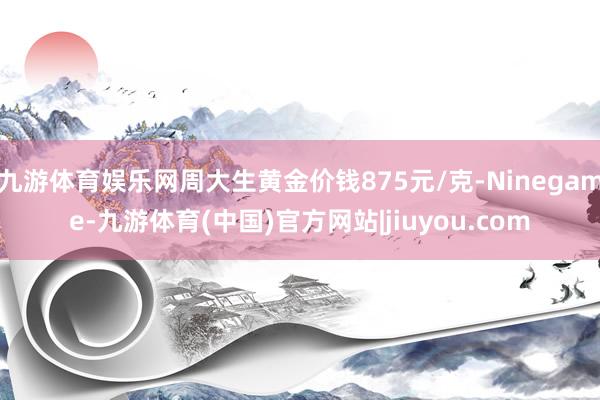 九游体育娱乐网周大生黄金价钱875元/克-Ninegame-九游体育(中国)官方网站|jiuyou.com