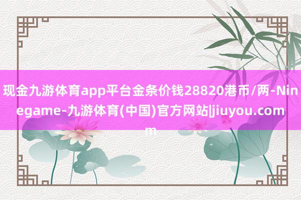 现金九游体育app平台金条价钱28820港币/两-Ninegame-九游体育(中国)官方网站|jiuyou.com