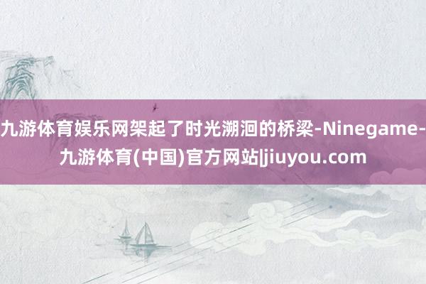 九游体育娱乐网架起了时光溯洄的桥梁-Ninegame-九游体育(中国)官方网站|jiuyou.com