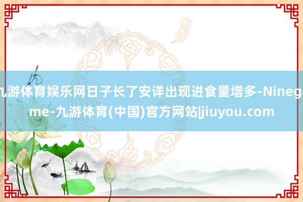 九游体育娱乐网日子长了安详出现进食量增多-Ninegame-